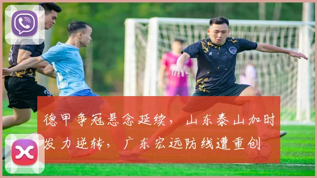 德甲争冠悬念延续,山东泰山加时发力逆转,广东宏远防线遭重创