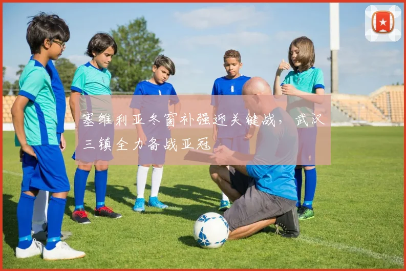 塞维利亚冬窗补强迎关键战,武汉三镇全力备战亚冠