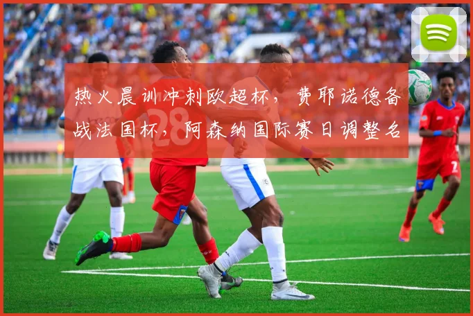 热火晨训冲刺欧超杯,费耶诺德备战法国杯,阿森纳国际赛日调整名单