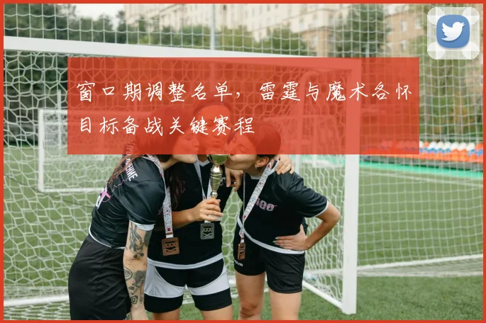 窗口期调整名单,雷霆与魔术各怀目标备战关键赛程