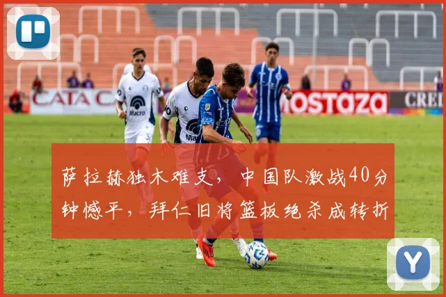 萨拉赫独木难支,中国队激战40分钟憾平,拜仁旧将篮板绝杀成转折