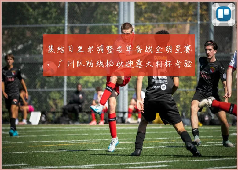 集结日里尔调整名单备战全明星赛,广州队防线松动迎意大利杯考验