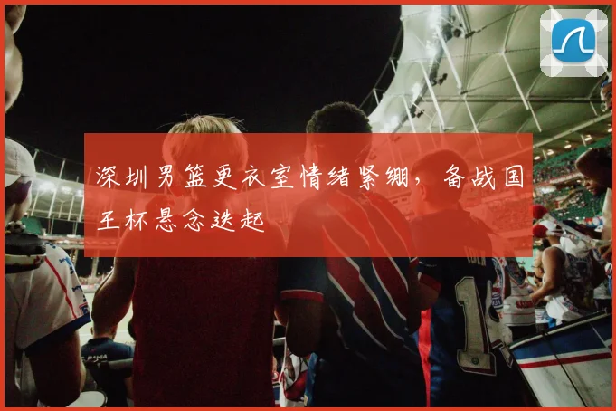 深圳男篮更衣室情绪紧绷,备战国王杯悬念迭起