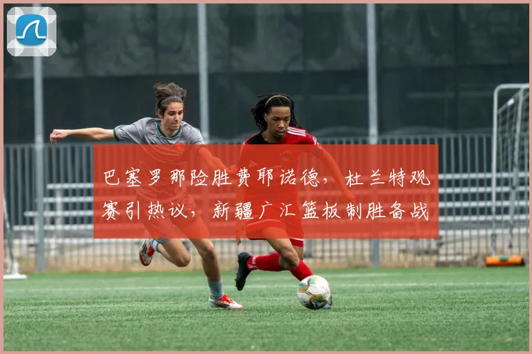 巴塞罗那险胜费耶诺德,杜兰特观赛引热议,新疆广汇篮板制胜备战葡超