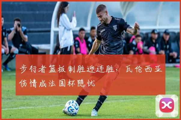 步行者篮板制胜迎连胜,瓦伦西亚伤情成法国杯隐忧