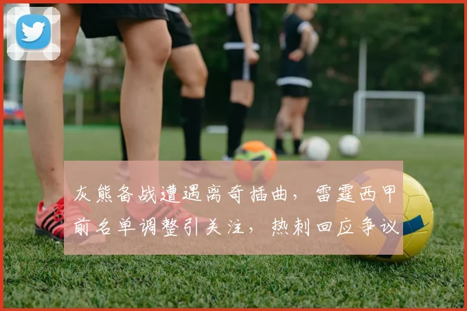 灰熊备战遭遇离奇插曲,雷霆西甲前名单调整引关注,热刺回应争议声