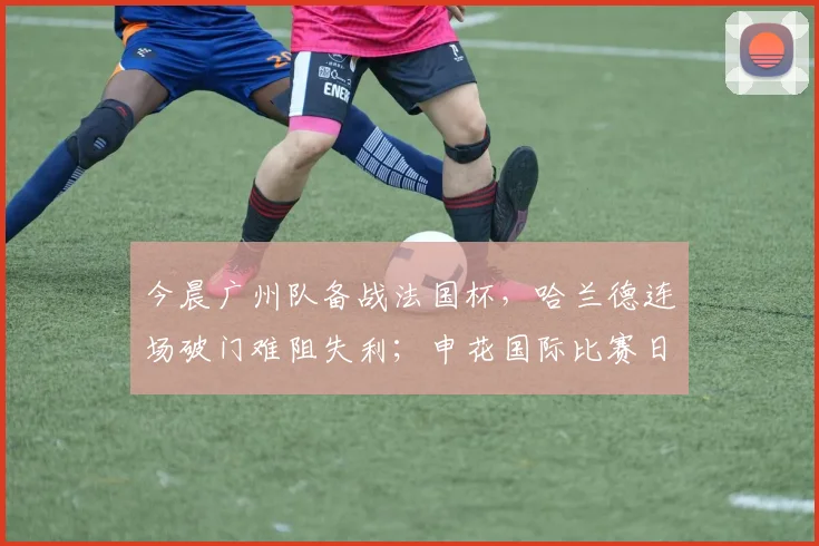 今晨广州队备战法国杯,哈兰德连场破门难阻失利;申花国际比赛日期间